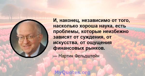 И, наконец, независимо от того, насколько хороша наука, есть проблемы, которые неизбежно зависят от суждения, от искусства, от ощущения финансовых рынков.