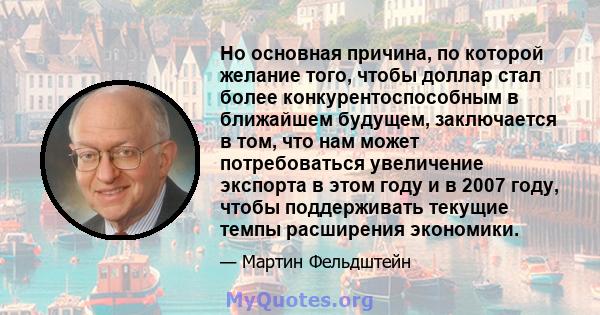 Но основная причина, по которой желание того, чтобы доллар стал более конкурентоспособным в ближайшем будущем, заключается в том, что нам может потребоваться увеличение экспорта в этом году и в 2007 году, чтобы