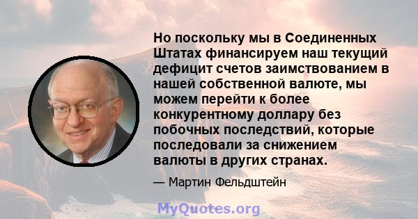 Но поскольку мы в Соединенных Штатах финансируем наш текущий дефицит счетов заимствованием в нашей собственной валюте, мы можем перейти к более конкурентному доллару без побочных последствий, которые последовали за