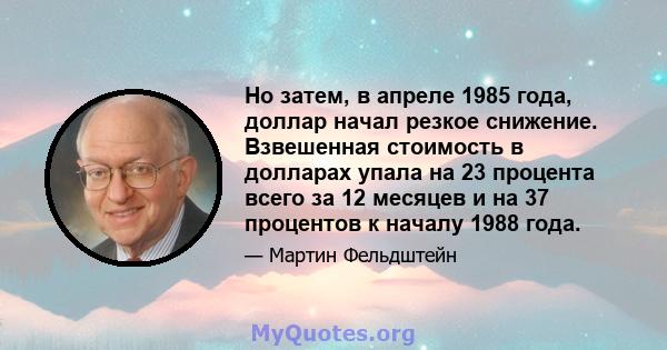 Но затем, в апреле 1985 года, доллар начал резкое снижение. Взвешенная стоимость в долларах упала на 23 процента всего за 12 месяцев и на 37 процентов к началу 1988 года.