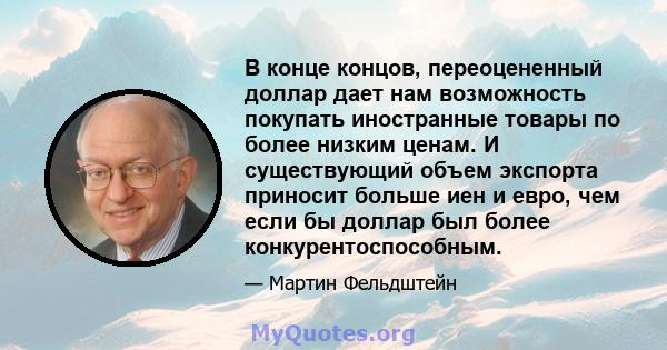 В конце концов, переоцененный доллар дает нам возможность покупать иностранные товары по более низким ценам. И существующий объем экспорта приносит больше иен и евро, чем если бы доллар был более конкурентоспособным.