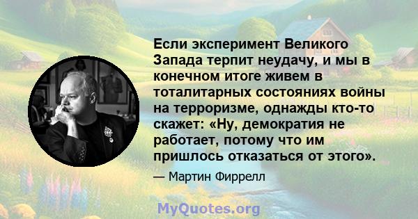 Если эксперимент Великого Запада терпит неудачу, и мы в конечном итоге живем в тоталитарных состояниях войны на терроризме, однажды кто-то скажет: «Ну, демократия не работает, потому что им пришлось отказаться от этого».