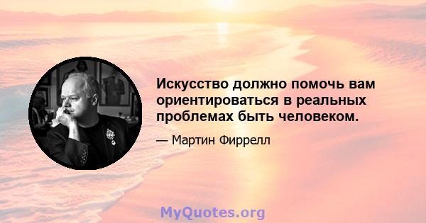 Искусство должно помочь вам ориентироваться в реальных проблемах быть человеком.