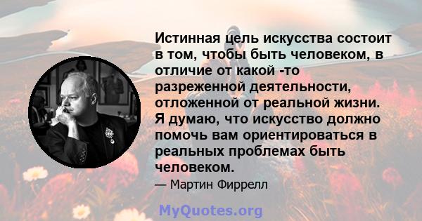 Истинная цель искусства состоит в том, чтобы быть человеком, в отличие от какой -то разреженной деятельности, отложенной от реальной жизни. Я думаю, что искусство должно помочь вам ориентироваться в реальных проблемах