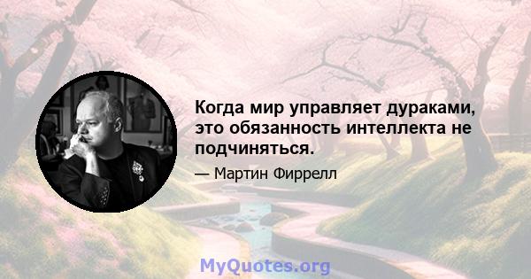 Когда мир управляет дураками, это обязанность интеллекта не подчиняться.