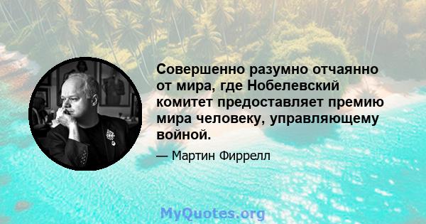 Совершенно разумно отчаянно от мира, где Нобелевский комитет предоставляет премию мира человеку, управляющему войной.