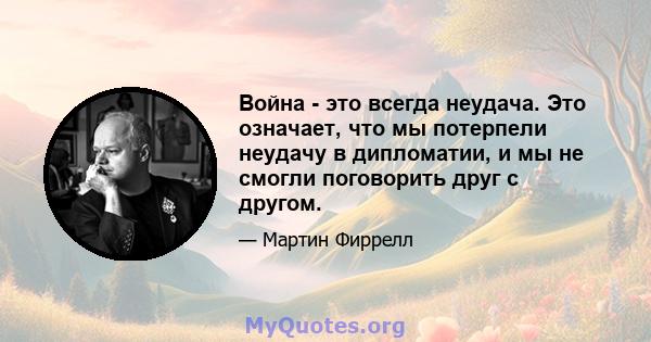 Война - это всегда неудача. Это означает, что мы потерпели неудачу в дипломатии, и мы не смогли поговорить друг с другом.