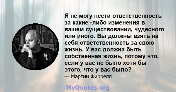 Я не могу нести ответственность за какие -либо изменения в вашем существовании, чудесного или иного. Вы должны взять на себя ответственность за свою жизнь. У вас должна быть собственная жизнь, потому что, если у вас не