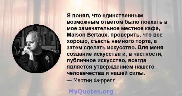 Я понял, что единственным возможным ответом было поехать в мое замечательное местное кафе, Maison Bertaux, проверить, что все хорошо, съесть немного торта, а затем сделать искусство. Для меня создание искусства и, в