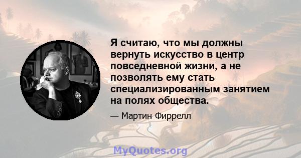 Я считаю, что мы должны вернуть искусство в центр повседневной жизни, а не позволять ему стать специализированным занятием на полях общества.