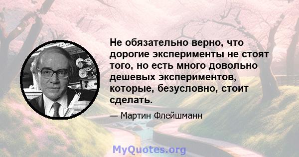 Не обязательно верно, что дорогие эксперименты не стоят того, но есть много довольно дешевых экспериментов, которые, безусловно, стоит сделать.