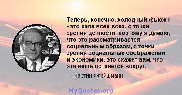 Теперь, конечно, холодный фьюжн - это папа всех всех, с точки зрения ценности, поэтому я думаю, что это рассматривается социальным образом, с точки зрения социальных соображений и экономики, это скажет вам, что эта вещь 