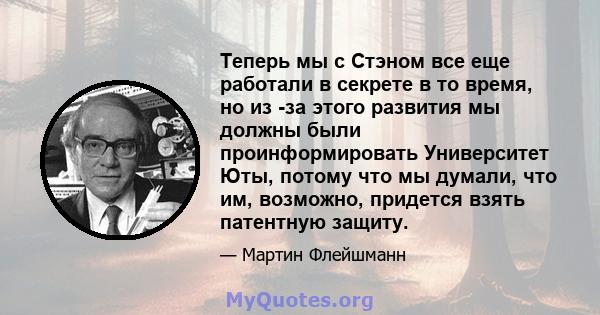 Теперь мы с Стэном все еще работали в секрете в то время, но из -за этого развития мы должны были проинформировать Университет Юты, потому что мы думали, что им, возможно, придется взять патентную защиту.