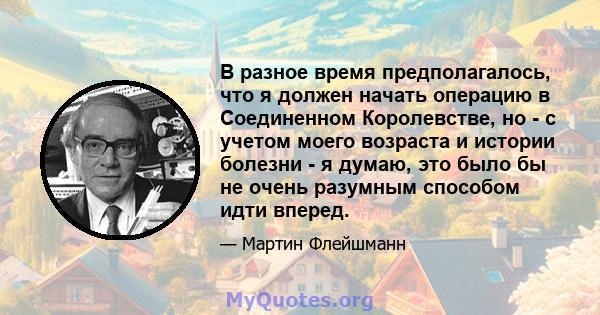 В разное время предполагалось, что я должен начать операцию в Соединенном Королевстве, но - с учетом моего возраста и истории болезни - я думаю, это было бы не очень разумным способом идти вперед.