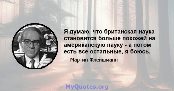 Я думаю, что британская наука становится больше похожей на американскую науку - а потом есть все остальные, я боюсь.