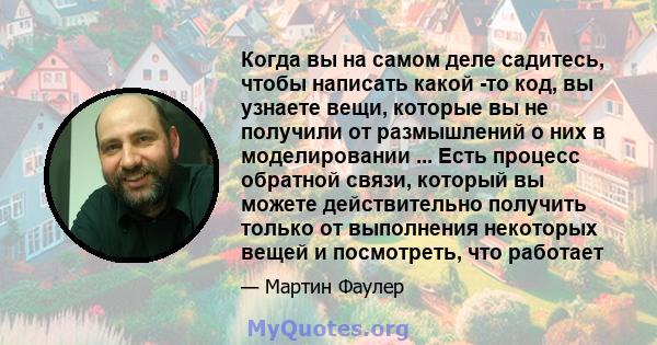 Когда вы на самом деле садитесь, чтобы написать какой -то код, вы узнаете вещи, которые вы не получили от размышлений о них в моделировании ... Есть процесс обратной связи, который вы можете действительно получить