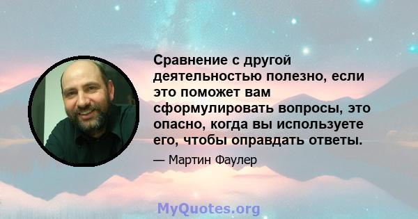 Сравнение с другой деятельностью полезно, если это поможет вам сформулировать вопросы, это опасно, когда вы используете его, чтобы оправдать ответы.