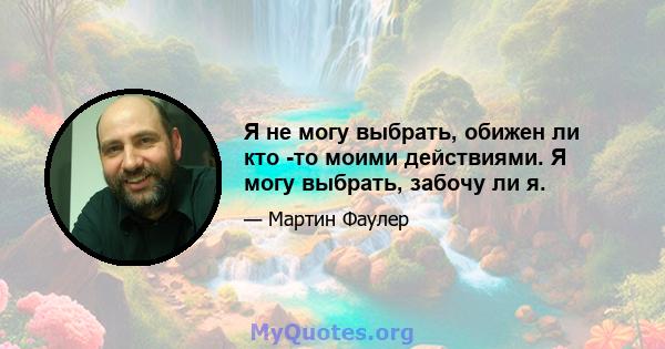 Я не могу выбрать, обижен ли кто -то моими действиями. Я могу выбрать, забочу ли я.