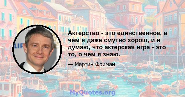 Актерство - это единственное, в чем я даже смутно хорош, и я думаю, что актерская игра - это то, о чем я знаю.