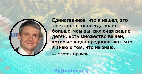 Единственное, что я нашел, это то, что кто -то всегда знает больше, чем вы, включая ваших детей. Есть множество вещей, которые люди предполагают, что я знаю о том, что не знаю.