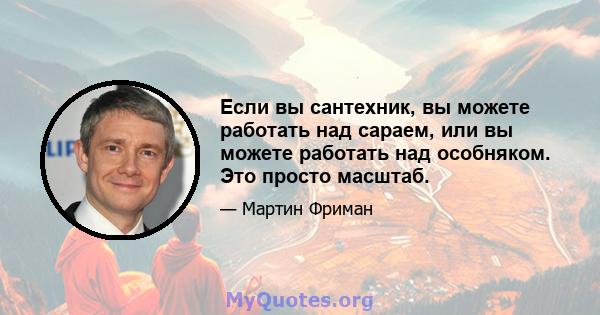 Если вы сантехник, вы можете работать над сараем, или вы можете работать над особняком. Это просто масштаб.