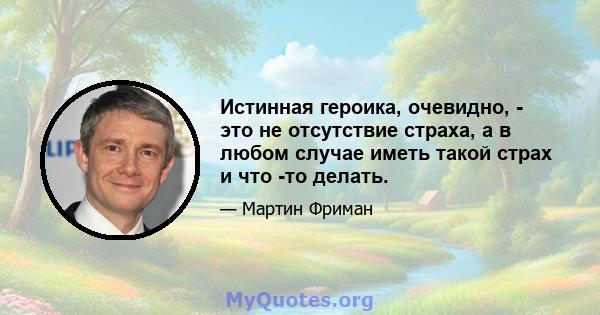 Истинная героика, очевидно, - это не отсутствие страха, а в любом случае иметь такой страх и что -то делать.