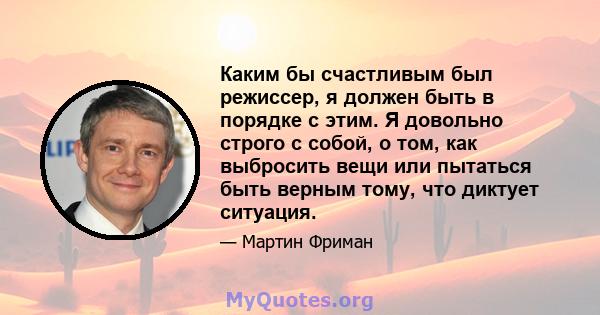 Каким бы счастливым был режиссер, я должен быть в порядке с этим. Я довольно строго с собой, о том, как выбросить вещи или пытаться быть верным тому, что диктует ситуация.