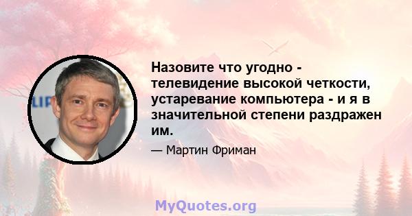 Назовите что угодно - телевидение высокой четкости, устаревание компьютера - и я в значительной степени раздражен им.