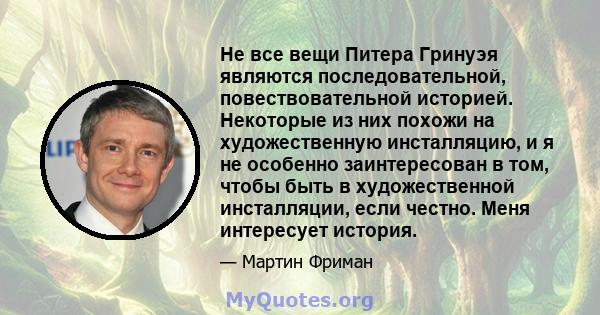 Не все вещи Питера Гринуэя являются последовательной, повествовательной историей. Некоторые из них похожи на художественную инсталляцию, и я не особенно заинтересован в том, чтобы быть в художественной инсталляции, если 