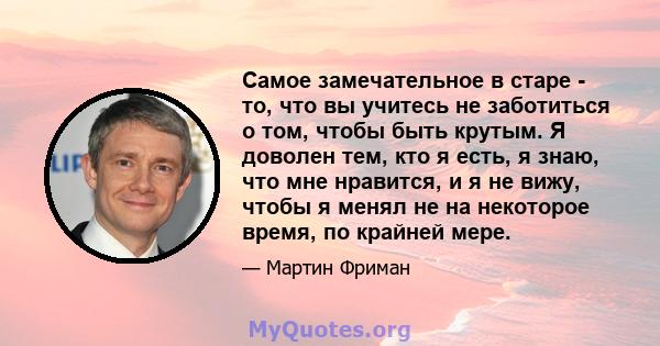 Самое замечательное в старе - то, что вы учитесь не заботиться о том, чтобы быть крутым. Я доволен тем, кто я есть, я знаю, что мне нравится, и я не вижу, чтобы я менял не на некоторое время, по крайней мере.