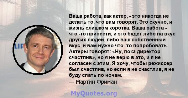 Ваша работа, как актер, - это никогда не делать то, что вам говорят. Это скучно, и жизнь слишком коротка. Ваша работа - что -то принести, и это будет либо на вкус других людей, либо ваш собственный вкус, и вам нужно что 