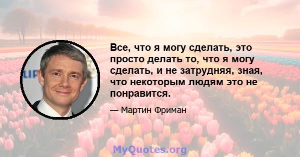 Все, что я могу сделать, это просто делать то, что я могу сделать, и не затрудняя, ​​зная, что некоторым людям это не понравится.