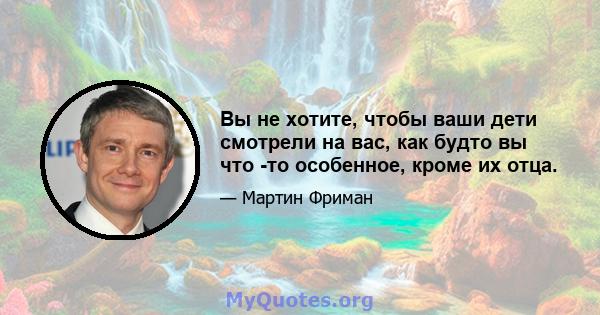 Вы не хотите, чтобы ваши дети смотрели на вас, как будто вы что -то особенное, кроме их отца.