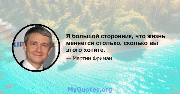 Я большой сторонник, что жизнь меняется столько, сколько вы этого хотите.