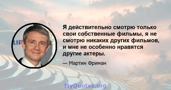 Я действительно смотрю только свои собственные фильмы, я не смотрю никаких других фильмов, и мне не особенно нравятся другие актеры.