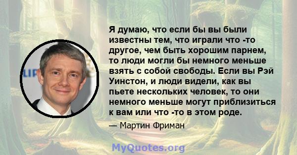 Я думаю, что если бы вы были известны тем, что играли что -то другое, чем быть хорошим парнем, то люди могли бы немного меньше взять с собой свободы. Если вы Рэй Уинстон, и люди видели, как вы пьете нескольких человек,