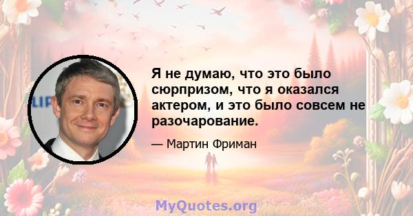 Я не думаю, что это было сюрпризом, что я оказался актером, и это было совсем не разочарование.