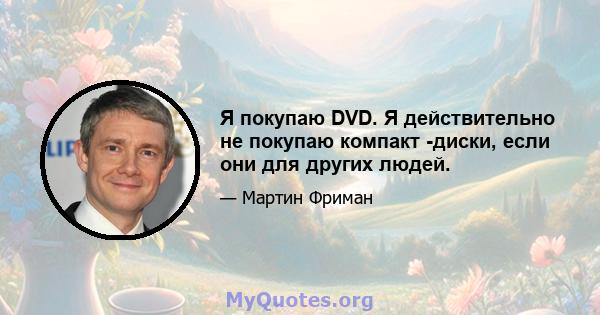 Я покупаю DVD. Я действительно не покупаю компакт -диски, если они для других людей.