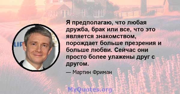 Я предполагаю, что любая дружба, брак или все, что это является знакомством, порождает больше презрения и больше любви. Сейчас они просто более улажены друг с другом.