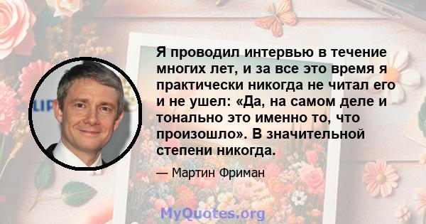 Я проводил интервью в течение многих лет, и за все это время я практически никогда не читал его и не ушел: «Да, на самом деле и тонально это именно то, что произошло». В значительной степени никогда.