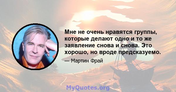 Мне не очень нравятся группы, которые делают одно и то же заявление снова и снова. Это хорошо, но вроде предсказуемо.