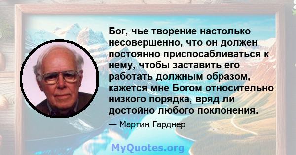 Бог, чье творение настолько несовершенно, что он должен постоянно приспосабливаться к нему, чтобы заставить его работать должным образом, кажется мне Богом относительно низкого порядка, вряд ли достойно любого