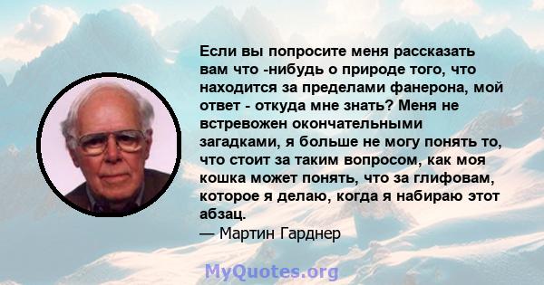 Если вы попросите меня рассказать вам что -нибудь о природе того, что находится за пределами фанерона, мой ответ - откуда мне знать? Меня не встревожен окончательными загадками, я больше не могу понять то, что стоит за