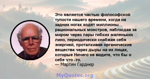 Это является частью фолософской тупости нашего времени, когда на задних ногах ходят миллионы рациональных монстров, наблюдая за миром через пары гибких маленьких линз, периодически снабжая себя энергией, проталкивая