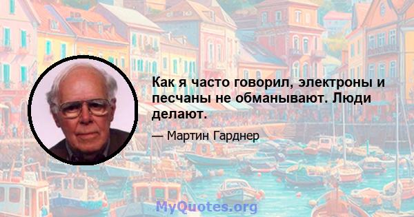 Как я часто говорил, электроны и песчаны не обманывают. Люди делают.