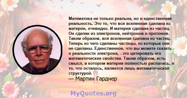 Математика не только реальна, но и единственная реальность. Это то, что вся вселенная сделана из материи, очевидно. И материя сделана из частиц. Он сделан из электронов, нейтронов и протонов. Таким образом, вся