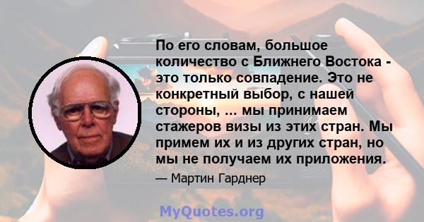 По его словам, большое количество с Ближнего Востока - это только совпадение. Это не конкретный выбор, с нашей стороны, ... мы принимаем стажеров визы из этих стран. Мы примем их и из других стран, но мы не получаем их