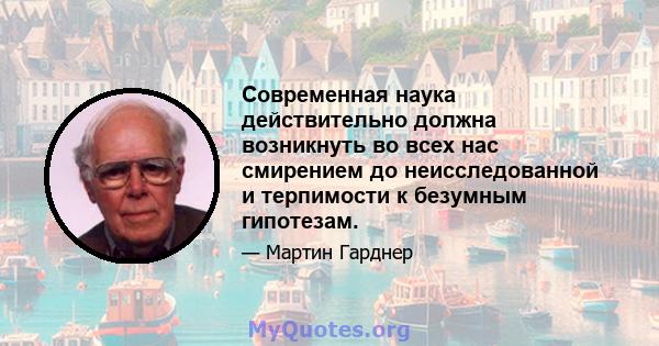 Современная наука действительно должна возникнуть во всех нас смирением до неисследованной и терпимости к безумным гипотезам.