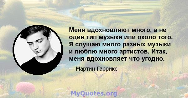 Меня вдохновляют много, а не один тип музыки или около того. Я слушаю много разных музыки и люблю много артистов. Итак, меня вдохновляет что угодно.