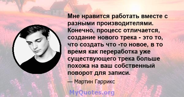 Мне нравится работать вместе с разными производителями. Конечно, процесс отличается, создание нового трека - это то, что создать что -то новое, в то время как переработка уже существующего трека больше похожа на ваш